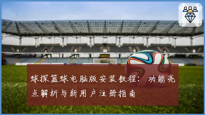 球探篮球电脑版安装教程：功能亮点解析与新用户注册指南