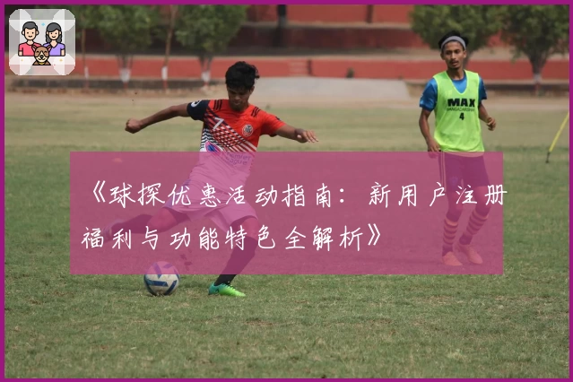 《球探优惠活动指南：新用户注册福利与功能特色全解析》