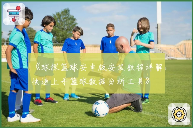 《球探篮球安卓版安装教程详解，快速上手篮球数据分析工具》