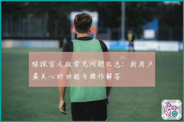 球探官方版常见问题汇总：新用户最关心的功能与操作解答