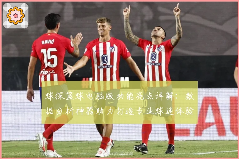 球探篮球电脑版功能亮点详解：数据分析神器助力打造专业球迷体验