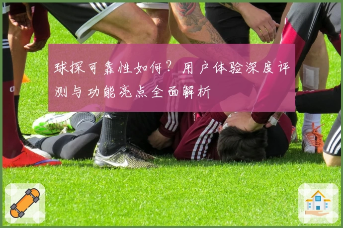 球探可靠性如何?用户体验深度评测与功能亮点全面解析