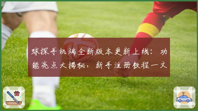 球探手机端全新版本更新上线：功能亮点大揭秘，新手注册教程一文搞定