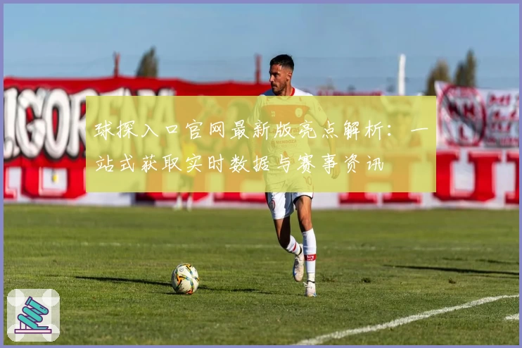 球探入口官网最新版亮点解析：一站式获取实时数据与赛事资讯