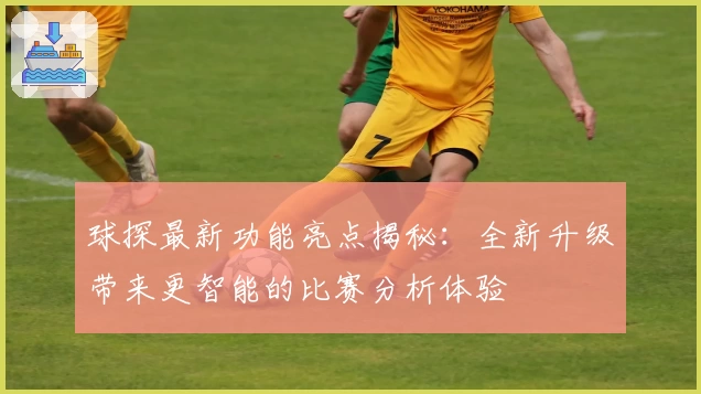 球探最新功能亮点揭秘：全新升级带来更智能的比赛分析体验
