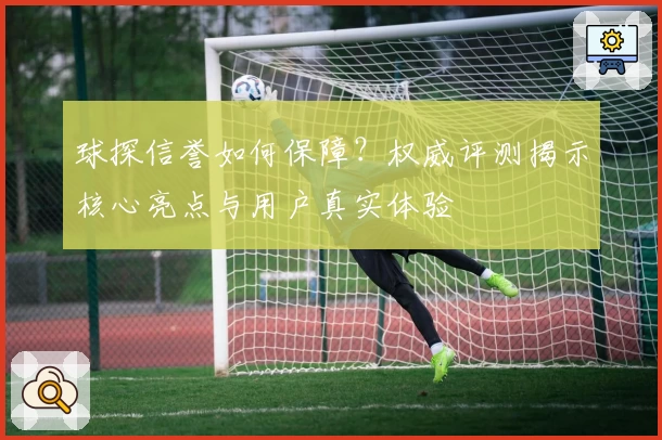 球探信誉如何保障？权威评测揭示核心亮点与用户真实体验