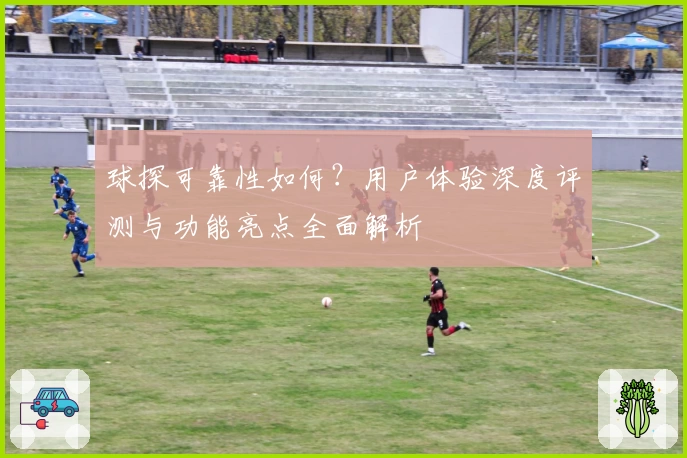 球探可靠性如何？用户体验深度评测与功能亮点全面解析