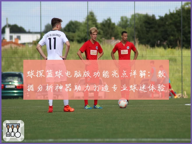 球探篮球电脑版功能亮点详解：数据分析神器助力打造专业球迷体验